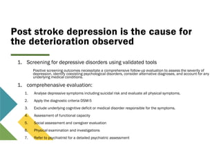 Post stroke depression is the cause for
the deterioration observed
1. Screening for depressive disorders using validated tools
Positive screening outcomes necessitate a comprehensive follow-up evaluation to assess the severity of
depression, identify coexisting psychological disorders, consider alternative diagnoses, and account for any
underlying medical conditions.
1. comprehenasive evaluation:
1. Analyse depressive symptoms including suicidal risk and evaluate all physical symptoms.
2. Apply the diagnostic criteria DSM-5
3. Exclude underlying cognitive deficit or medical disorder responsible for the symptoms.
4. Assessment of functional capacity
5. Social assessment and caregiver evaluation
6. Physical examination and investigations
7. Refer to psychiatrist for a detailed psychiatric assessment
 