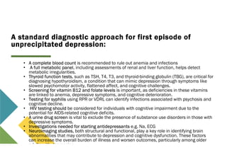 A standard diagnostic approach for first episode of
unprecipitated depression:
• A complete blood count is recommended to rule out anemia and infections
• A full metabolic panel, including assessments of renal and liver function, helps detect
metabolic irregularities.
• Thyroid function tests, such as TSH, T4, T3, and thyroid-binding globulin (TBG), are critical for
diagnosing hypothyroidism, a condition that can mimic depression through symptoms like
slowed psychomotor activity, flattened affect, and cognitive challenges.
• Screening for vitamin B12 and folate levels is important, as deficiencies in these vitamins
are linked to anemia, depressive symptoms, and cognitive deterioration.
• Testing for syphilis using RPR or VDRL can identify infections associated with psychosis and
cognitive decline.
• HIV testing should be considered for individuals with cognitive impairment due to the
potential for AIDS-related cognitive deficits.
• A urine drug screen is vital to exclude the presence of substance use disorders in those with
depressive symptoms.
• Investigations needed for starting antidepressants e.g. Na, ECG
• Neuroimaging studies, both structural and functional, play a key role in identifying brain
abnormalities that may contribute to depression and cognitive dysfunction. These factors
can increase the overall burden of illness and worsen outcomes, particularly among older
adults with depression.
 