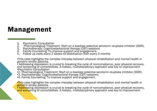 Management
1. Psychiatric Consultation
2. Pharmacological Treatment: Start on a lowdose selective serotonin reuptake inhibitor (SSRI).
3. Psychotherapy: Cognitivebehavioral therapy (CBT) sessions
4. Family Counseling: To improve support and engagement.
5. Follow up visits every 2 weeks till stabilization then every 3 months
•This case highlights the complex interplay between physical rehabilitation and mental health in
geriatric stroke patients.
• Addressing depression is crucial to breaking the cycle of noncompliance, poor physical recovery,
and worsening of comorbidities. A holistic, multidisciplinary approach was key to improvement.
•Psychiatric Consultation
•2. Pharmacological Treatment: Start on a lowdose selective serotonin reuptake inhibitor (SSRI).
•3. Psychotherapy: Cognitivebehavioral therapy (CBT) sessions
•4. Family Counseling: To improve support and engagement.
•This case highlights the complex interplay between physical rehabilitation and mental health in
geriatric stroke patients.
• Addressing depression is crucial to breaking the cycle of noncompliance, poor physical recovery,
and worsening of comorbidities. A holistic, multidisciplinary approach was key to improvement.
 