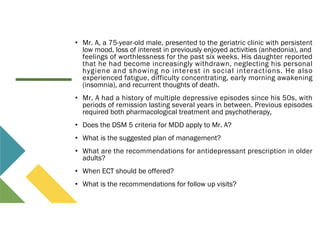 • Mr. A, a 75-year-old male, presented to the geriatric clinic with persistent
low mood, loss of interest in previously enjoyed activities (anhedonia), and
feelings of worthlessness for the past six weeks. His daughter reported
that he had become increasingly withdrawn, neglecting his personal
hygiene and showing no interest in social interactions. He also
experienced fatigue, difficulty concentrating, early morning awakening
(insomnia), and recurrent thoughts of death.
• Mr. A had a history of multiple depressive episodes since his 50s, with
periods of remission lasting several years in between. Previous episodes
required both pharmacological treatment and psychotherapy,
• Does the DSM 5 criteria for MDD apply to Mr. A?
• What is the suggested plan of management?
• What are the recommendations for antidepressant prescription in older
adults?
• When ECT should be offered?
• What is the recommendations for follow up visits?
 