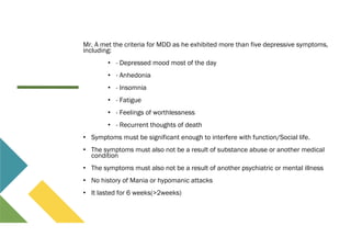 Mr. A met the criteria for MDD as he exhibited more than five depressive symptoms,
including:
• - Depressed mood most of the day
• - Anhedonia
• - Insomnia
• - Fatigue
• - Feelings of worthlessness
• - Recurrent thoughts of death
• Symptoms must be significant enough to interfere with function/Social life.
• The symptoms must also not be a result of substance abuse or another medical
condition
• The symptoms must also not be a result of another psychiatric or mental illness
• No history of Mania or hypomanic attacks
• It lasted for 6 weeks(>2weeks)
 
