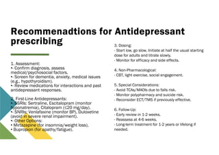 Recommenadtions for Antidepressant
prescribing
1. Assessment:
•- Confirm diagnosis, assess
medical/psychosocial factors.
•- Screen for dementia, anxiety, medical issues
(e.g., hypothyroidism).
•- Review medications for interactions and past
antidepressant responses.
2. First-Line Antidepressants:
•- SSRIs: Sertraline, Escitalopram (monitor
hyponatremia), Citalopram (≤20 mg/day).
•- SNRIs: Venlafaxine (monitor BP), Duloxetine
(avoid in severe renal impairment).
•- Other Options:
• Mirtazapine (for insomnia/weight loss),
• Bupropion (for apathy/fatigue).
3. Dosing:
- Start low, go slow. Initiate at half the usual starting
dose for adults and titrate slowly.
- Monitor for efficacy and side effects.
4. Non-Pharmacological:
- CBT, light exercise, social engagement.
5. Special Considerations:
- Avoid TCAs/MAOIs due to falls risk.
- Monitor polypharmacy and suicide risk.
- Reconsider ECT/TMS if previously effective.
6. Follow-Up:
- Early review in 1-2 weeks.
- Reassess at 4-6 weeks.
- Long-term treatment for 1-2 years or lifelong if
needed.
 