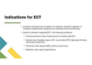 Indications for ECT
• suicidal or homicidal risk or present in a catatonic, psychotic, agitated, or
medically unstable state, symptoms are refractory to pharmacotherapy.
• Caution is adviced in applying ECT in the following conditions:
• Intracranial lesions: Risk of edema/brain herniation post-ECT.
• Cardiac risks: Unstable angina, CHF, uncontrolled HTN, high-grade AV block,
ventricular arrhythmias.
• Pulmonary risks: Severe COPD, asthma, pneumonia.
• Metabolic risks: Hypo-/hyperkalemia.
 