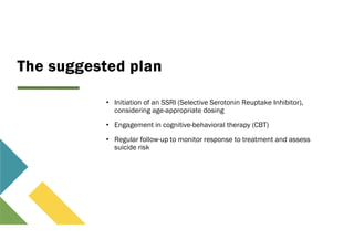 The suggested plan
• Initiation of an SSRI (Selective Serotonin Reuptake Inhibitor),
considering age-appropriate dosing
• Engagement in cognitive-behavioral therapy (CBT)
• Regular follow-up to monitor response to treatment and assess
suicide risk
 