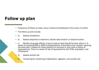 Follow up plan
• Frequency of follow up visits: every 2 weeks till stabilization then every 3 months
• The follow up visit include:
• a) Assess compliance
• b) Assess response to treatment, decide dose titration or discontinuation
• c) Monitor drug side effects: A serum sodium level should be done within 2–4
weeks of initiating SSRI or SNRI antidepressants. Prescribers may consider checking
the level after 2 weeks for those patients on diuretics or who have a history of
hyponatremia. There is a lower of risk of hyponatremia with TCAs, bupropion, and
mirtazapine
• d) Assess suicide risk
• e) monitoring for worsening of depression, agitation, and suicide risk.
 