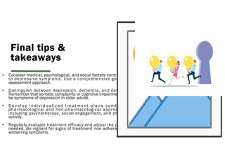 Final tips &
takeaways
• Consider medical, psychological, and social factors contributing
to depressive symptoms. Use a comprehensive geriatric
assessment approach.
• Distinguish between depression, dementia, and delirium.
Remember that somatic complaints or cognitive impairment can
be symptoms of depression in older adults.
• Develop individualized treatment plans combining
pharmacological and non-pharmacological approaches,
including psychotherapy, social engagement, and physical
activity.
• Regularly evaluate treatment efficacy and adjust the plan as
needed. Be vigilant for signs of treatment non-adherence or
worsening symptoms.
 