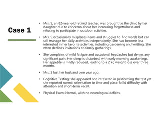 Case 1
• Mrs. S, an 82-year-old retired teacher, was brought to the clinic by her
daughter due to concerns about her increasing forgetfulness and
refusing to participate in outdoor activities.
• Mrs. S occasionally misplaces items and struggles to find words but can
still manage her daily activities independently. She has become less
interested in her favorite activities, including gardening and knitting. She
often declines invitations to family gatherings.
• She complains of mild fatigue and occasional headaches but denies any
significant pain. Her sleep is disturbed, with early morning awakenings.
Her appetite is mildly reduced, leading to a 2 kg weight loss over three
months.
• Mrs. S lost her husband one year ago.
• Cognitive Testing: she appeared not intreseted in performing the test yet
she reported normal orientation to time and place. Mild difficulty with
attention and short-term recall.
• Physical Exam: Normal, with no neurological deficits.
 