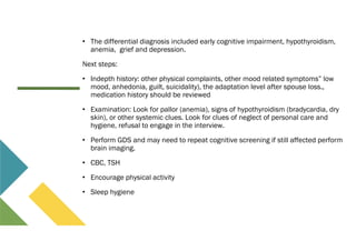 • The differential diagnosis included early cognitive impairment, hypothyroidism,
anemia, grief and depression.
Next steps:
• Indepth history: other physical complaints, other mood related symptoms” low
mood, anhedonia, guilt, suicidality), the adaptation level after spouse loss.,
medication history should be reviewed
• Examination: Look for pallor (anemia), signs of hypothyroidism (bradycardia, dry
skin), or other systemic clues. Look for clues of neglect of personal care and
hygiene, refusal to engage in the interview.
• Perform GDS and may need to repeat cognitive screening if still affected perform
brain imaging.
• CBC, TSH
• Encourage physical activity
• Sleep hygiene
 