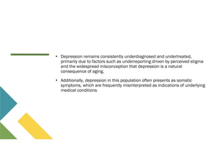 • Depression remains consistently underdiagnosed and undertreated,
primarily due to factors such as underreporting driven by perceived stigma
and the widespread misconception that depression is a natural
consequence of aging.
• Additionally, depression in this population often presents as somatic
symptoms, which are frequently misinterpreted as indications of underlying
medical conditions
 