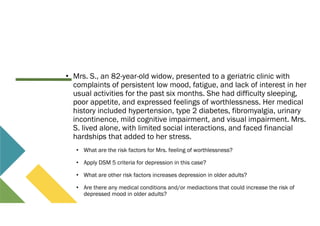 • Mrs. S., an 82-year-old widow, presented to a geriatric clinic with
complaints of persistent low mood, fatigue, and lack of interest in her
usual activities for the past six months. She had difficulty sleeping,
poor appetite, and expressed feelings of worthlessness. Her medical
history included hypertension, type 2 diabetes, fibromyalgia, urinary
incontinence, mild cognitive impairment, and visual impairment. Mrs.
S. lived alone, with limited social interactions, and faced financial
hardships that added to her stress.
• What are the risk factors for Mrs. feeling of worthlessness?
• Apply DSM 5 criteria for depression in this case?
• What are other risk factors increases depression in older adults?
• Are there any medical conditions and/or mediactions that could increase the risk of
depressed mood in older adults?
 