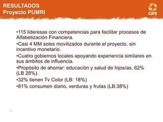 16
•115 lideresas con competencias para facilitar procesos de
Alfabetización Financiera.
•Casi 4 MM soles movilizados durante el proyecto, sin
incentivo monetario.
•Cuatro gobiernos locales apoyando experiencia similares en
sus ámbitos de influencia.
•Propósito de ahorrar: educación y salud de hijos/as, 62%
(LB 28%).
•32% tienen Tv Color (LB: 18%)
•81% consumen diario, verduras y frutas (LB:38%)
RESULTADOS
Proyecto PUMRI
 