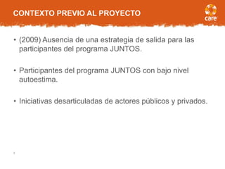 CONTEXTO PREVIO AL PROYECTO
• (2009) Ausencia de una estrategia de salida para las
participantes del programa JUNTOS.
• Participantes del programa JUNTOS con bajo nivel
autoestima.
• Iniciativas desarticuladas de actores públicos y privados.
2
 