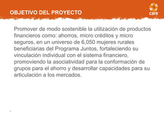 OBJETIVO DEL PROYECTO
Promover de modo sostenible la utilización de productos
financieros como: ahorros, micro créditos y micro
seguros, en un universo de 6,050 mujeres rurales
beneficiarias del Programa Juntos, fortaleciendo su
vinculación individual con el sistema financiero,
promoviendo la asociatividad para la conformación de
grupos para el ahorro y desarrollar capacidades para su
articulación a los mercados.
5
 