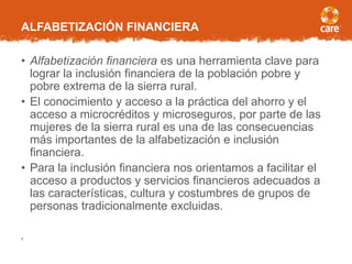 ALFABETIZACIÓN FINANCIERA
• Alfabetización financiera es una herramienta clave para
lograr la inclusión financiera de la población pobre y
pobre extrema de la sierra rural.
• El conocimiento y acceso a la práctica del ahorro y el
acceso a microcréditos y microseguros, por parte de las
mujeres de la sierra rural es una de las consecuencias
más importantes de la alfabetización e inclusión
financiera.
• Para la inclusión financiera nos orientamos a facilitar el
acceso a productos y servicios financieros adecuados a
las características, cultura y costumbres de grupos de
personas tradicionalmente excluidas.
8
 