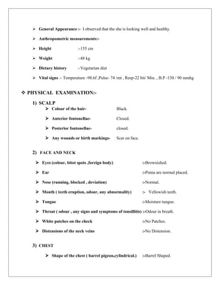  General Appearance:- I observed that the she is looking well and healthy.
 Anthropometric measurements:-
 Height :-155 cm
 Weight :-48 kg
 Dietary history :-Vegetarian diet
 Vital signs :- Temperature -98.6f ,Pulse- 74 /mt , Resp-22 bit/ Min. , B.P -130 / 90 mmhg
 PHYSICAL EXAMINATION:-
1) SCALP
 Colour of the hair- Black.
 Anterior fontonellae- Closed.
 Posterior fontonellae- closed.
 Any wounds or birth markings- Scar on face.
2) FACE AND NECK
 Eyes (colour, bitot spots ,foreign body) :-Brownished.
 Ear :-Pinna are normal placed.
 Nose (running, blocked , deviation) :-Normal.
 Mouth ( teeth eruption, odour, any abnormality) :- Yellowish teeth.
 Tongue :-Moisture tungue.
 Throat ( odour , any signs and symptoms of tonsillitis) :-Odour in breath.
 White patches on the check :-No Patches.
 Distensions of the neck veins :-No Distension.
3) CHEST
 Shape of the chest ( barrel pigeon,cylindrical.) :-Barrel Shaped.
 