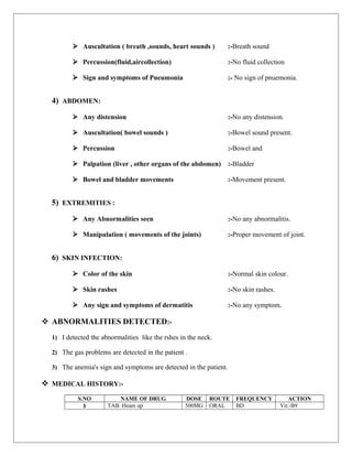  Auscultation ( breath ,sounds, heart sounds ) :-Breath sound
 Percussion(fluid,aircollection) :-No fluid collection
 Sign and symptoms of Pneumonia :- No sign of pnuemonia.
4) ABDOMEN:
 Any distension :-No any distension.
 Auscultation( bowel sounds ) :-Bowel sound present.
 Percussion :-Bowel and
 Palpation (liver , other organs of the abdomen) :-Bladder
 Bowel and bladder movements :-Movement present.
5) EXTREMITIES :
 Any Abnormalities seen :-No any abnormalitis.
 Manipulation ( movements of the joints) :-Proper movement of joint.
6) SKIN INFECTION:
 Color of the skin :-Normal skin colour.
 Skin rashes :-No skin rashes.
 Any sign and symptoms of dermatitis :-No any symptom.
 ABNORMALITIES DETECTED:-
1) I detected the abnormalities like the rshes in the neck.
2) The gas problems are detected in the patient .
3) The anemia's sign and symptoms are detected in the patient.
 MEDICAL HISTORY:-
S.NO NAME OF DRUG DOSE ROUTE FREQUENCY ACTION
1 TAB. Heam up 500MG ORAL BD Vit.-B9
 