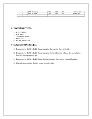 2 SYP. Dexorange 2ML ORAL BD Multi vit.-B12
3 TAB. ACILOC 150 ORAL OD ANTACID
4
 INVESTIGATION:-
1. C.B.Cs TEST.
2. ESR TEST
3. THYROID TEST
4. ECG TEST
5. URINE ANALYSIS.
 SUGGESTIONS GIVEN:-
1) I suggested to the Mrs. Rakhi Sinde regarding the exercise for well health.
2) I suggested to the Mrs. Rakhi Sinde regarding for the taking the balance diet and take the
iron rich diet like papaya, etc.
3) I suggested to the Mrs. Rakhi Sinde Sharma regarding for a proper personal hygiene.
4) Give advice regarding the take proper iron diet daily.
 
