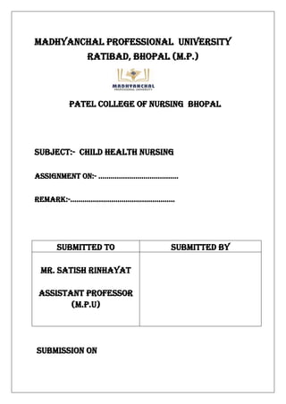 MADHYANCHAL PROFESSIONAL UNIVERSITY
Ratibad, Bhopal (m.p.)
PATEL COLLEGE OF NURSING BHOPAL
SUBJECT:- CHILD HEALTH NURSING
Assignment on:- …………………………………
Remark:-……………………………………………
SUBMISSION ON
SUBMITTED TO SUBMITTED BY
MR. SATISH RINHAYAT
Assistant professor
(M.P.U)
 