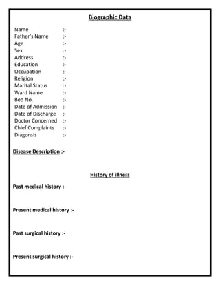 Biographic Data
Name :-
Father's Name :-
Age :-
Sex :-
Address :-
Education :-
Occupation :-
Religion :-
Marital Status :-
Ward Name :-
Bed No. :-
Date of Admission :-
Date of Discharge :-
Doctor Concerned :-
Chief Complaints :-
Diagonsis :-
Disease Description :-
History of illness
Past medical history :-
Present medical history :-
Past surgical history :-
Present surgical history :-
 