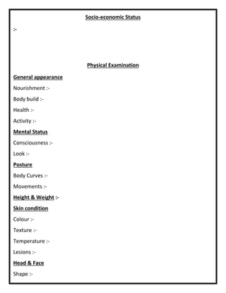 Socio-economic Status
:-
Physical Examination
General appearance
Nourishment :-
Body build :-
Health :-
Activity :-
Mental Status
Consciousness :-
Look :-
Posture
Body Curves :-
Movements :-
Height & Weight :-
Skin condition
Colour :-
Texture :-
Temperature :-
Lesions :-
Head & Face
Shape :-
 