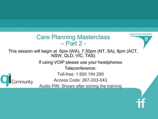 Care Planning Masterclass
– Part 2 -
This session will begin at 6pm (WA), 7:30pm (NT, SA), 8pm (ACT,
NSW, QLD, VIC, TAS)
If using VOIP please use your headphones
Teleconference:
Toll-free: 1 800 194 290
Access Code: 267-203-043
Audio PIN: Shown after joining the training
 