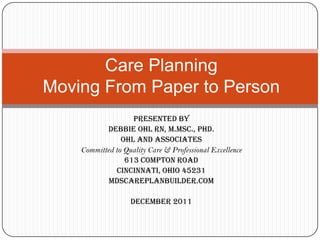 Care Planning
Moving From Paper to Person
                   Presented by
            Debbie Ohl RN, M.Msc., PhD.
                Ohl and Associates
    Committed to Quality Care & Professional Excellence
                 613 Compton Road
               Cincinnati, Ohio 45231
            MDSCarePlanBuilder.com

                   December 2011
 