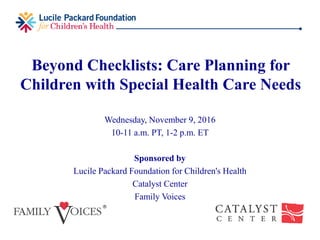 Beyond Checklists: Care Planning for
Children with Special Health Care Needs
Wednesday, November 9, 2016
10-11 a.m. PT, 1-2 p.m. ET
Sponsored by
Lucile Packard Foundation for Children's Health
Catalyst Center
Family Voices
 