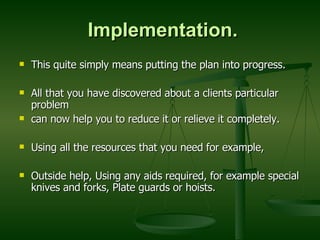 Implementation. This quite simply means putting the plan into progress. All that you have discovered about a clients particular problem can now help you to reduce it or relieve it completely. Using all the resources that you need for example,  Outside help, Using any aids required, for example special knives and forks, Plate guards or hoists. 