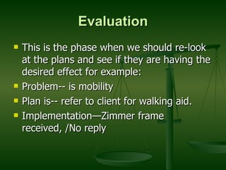 Evaluation This is the phase when we should re-look at the plans and see if they are having the desired effect for example: Problem-- is mobility Plan is-- refer to client for walking aid. Implementation—Zimmer frame received, /No reply 
