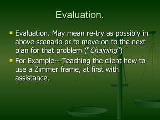 Evaluation. Evaluation. May mean re-try as possibly in above scenario or to move on to the next plan for that problem (“ Chaining ”) For Example---Teaching the client how to use a Zimmer frame, at first with assistance. 