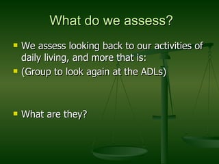 What do we assess? We assess looking back to our activities of daily living, and more that is: (Group to look again at the ADLs) What are they? 