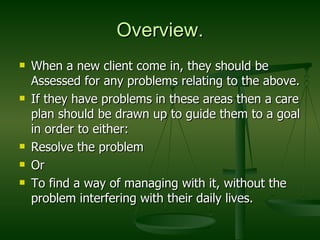 Overview. When a new client come in, they should be Assessed for any problems relating to the above. If they have problems in these areas then a care plan should be drawn up to guide them to a goal in order to either: Resolve the problem  Or To find a way of managing with it, without the problem interfering with their daily lives. 