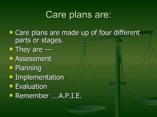 Care plans are: Care plans are made up of four different parts or stages. They are --- Assessment Planning Implementation Evaluation Remember ….A.P.I.E. 
