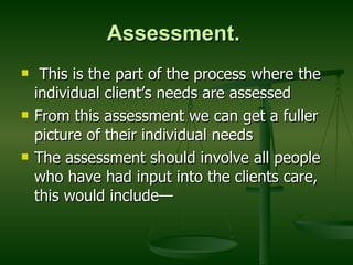 Assessment.   This is the part of the process where the individual client’s needs are assessed  From this assessment we can get a fuller picture of their individual needs The assessment should involve all people who have had input into the clients care, this would include— 