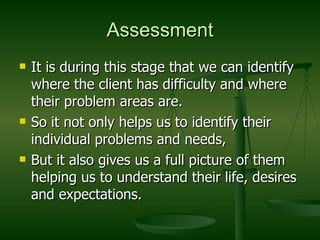 Assessment It is during this stage that we can identify where the client has difficulty and where their problem areas are. So it not only helps us to identify their individual problems and needs,  But it also gives us a full picture of them helping us to understand their life, desires and expectations. 