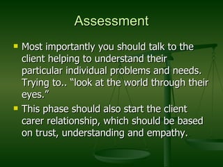 Assessment Most importantly you should talk to the client helping to understand their particular individual problems and needs. Trying to.. “look at the world through their eyes.” This phase should also start the client carer relationship, which should be based on trust, understanding and empathy. 