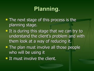Planning. The next stage of this process is the planning stage. It is during this stage that we can try to understand the client’s problem and with them look at a way of reducing it. The plan must involve all those people who will be using it  It must involve the client. 