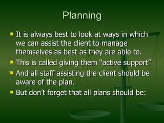 Planning It is always best to look at ways in which we can assist the client to manage themselves as best as they are able to. This is called giving them “active support” And all staff assisting the client should be aware of the plan. But don’t forget that all plans should be: 
