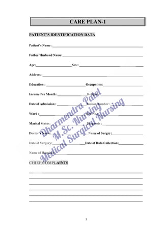 1
PATIENT’S IDENTIFICATION DATA
Patient’s Name :_______________________________________________________
Father/Husband Name:_________________________________________________
Age:______________________Sex : _______________________________________
Address :_____________________________________________________________
Education : ________________________Occupation:________________________
Income Per Month: __________________Religion :__________________________
Date of Admission : __________________Indoor Number :____________________
Ward :____________________________ Bed No.:___________________________
Marital Status:______________________Diagnosis :_________________________
Doctor’s Name:______________________ Name of Surgry:___________________
Date of Surgery:____________________Date of Data Collection:_______________
Name of Hospital:______________________________________________________
CHIEF COMPLAINTS
_____________________________________________________________________
_____________________________________________________________________
_____________________________________________________________________
_____________________________________________________________________
_____________________________________________________________________
_____________________________________________________________________
 