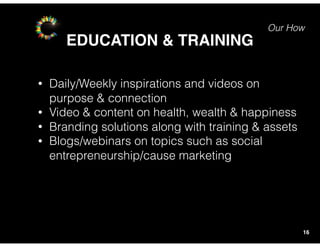 Our How
EDUCATION & TRAINING
16
• Daily/Weekly inspirations and videos on
purpose & connection
• Video & content on health, wealth & happiness
• Branding solutions along with training & assets
• Blogs/webinars on topics such as social
entrepreneurship/cause marketing
 