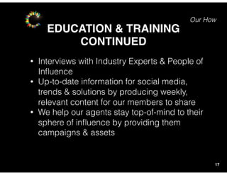 Our How
EDUCATION & TRAINING
17
• Interviews with Industry Experts & People of
Inﬂuence
• Up-to-date information for social media,
trends & solutions by producing weekly,
relevant content for our members to share
• We help our agents stay top-of-mind to their
sphere of inﬂuence by providing them
campaigns & assets
CONTINUED
 