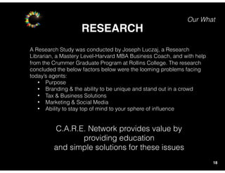 Our What
RESEARCH
18
A Research Study was conducted by Joseph Luczaj, a Research
Librarian, a Mastery Level-Harvard MBA Business Coach, and with help
from the Crummer Graduate Program at Rollins College. The research
concluded the below factors below were the looming problems facing
today’s agents:
• Purpose
• Branding & the ability to be unique and stand out in a crowd
• Tax & Business Solutions
• Marketing & Social Media
• Ability to stay top of mind to your sphere of inﬂuence
C.A.R.E. Network provides value by
providing education
and simple solutions for these issues
 