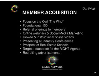 Our What
MEMBER ACQUISITION
24
• Focus on the Owl “The Who”
• Foundational 100
• Referral offerings to members
• Online webinars & Social Media Marketing
• How-to & instructional online videos
• Presenting at Industry Conferences
• Prospect at Real Estate Schools
• Target a database for the RIGHT Agents
• Recruiting advertisements
 