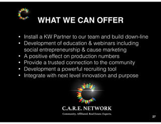 WHAT WE CAN OFFER
27
• Install a KW Partner to our team and build down-line
• Development of education & webinars including
social entrepreneurship & cause marketing
• A positive effect on production numbers
• Provide a trusted connection to the community
• Development a powerful recruiting tool
• Integrate with next level innovation and purpose
 