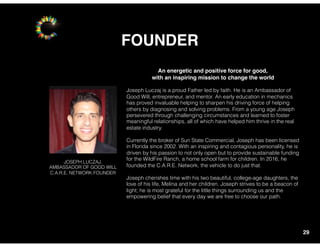 FOUNDER
29
An energetic and positive force for good,
with an inspiring mission to change the world
Joseph Luczaj is a proud Father led by faith. He is an Ambassador of
Good Will, entrepreneur, and mentor. An early education in mechanics
has proved invaluable helping to sharpen his driving force of helping
others by diagnosing and solving problems. From a young age Joseph
persevered through challenging circumstances and learned to foster
meaningful relationships, all of which have helped him thrive in the real
estate industry.
Currently the broker of Sun State Commercial, Joseph has been licensed
in Florida since 2002. With an inspiring and contagious personality, he is
driven by his passion to not only open but to provide sustainable funding
for the WildFire Ranch, a home school farm for children. In 2016, he
founded the C.A.R.E. Network, the vehicle to do just that.
Joseph cherishes time with his two beautiful, college-age daughters, the
love of his life, Melina and her children. Joseph strives to be a beacon of
light; he is most grateful for the little things surrounding us and the
empowering belief that every day we are free to choose our path.
JOSEPH LUCZAJ,
AMBASSADOR OF GOOD WILL
C.A.R.E. NETWORK FOUNDER
 