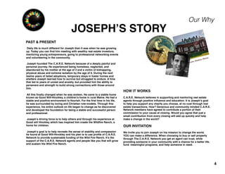 JOSEPH’S STORY
4
Our Why
Daily life is much different for Joseph than it was when he was growing
up. Today you can ﬁnd him meeting with wealthy real estate investors,
mentoring young entrepreneurs, going to professional networking events
and volunteering in the community.
Joseph founded The C.A.R.E. Network because of a deeply painful and
personal journey. He experienced being homeless, neglected, and
abandoned by his mother at the age of 3 and a victim of kidnapping,
physical abuse and extreme isolation by the age of 6. During the next
twelve years of failed adoptions, temporary stays in foster homes and
shelters Joseph learned how to survive but struggled to endure. A time
that led to years of unrest and anxiety, but provided him the ability to
persevere and strength to build strong connections with those around
him.
All this ﬁnally changed when he was sixteen. He came to a stable home
known as Good Will-Hinckley, a children’s home in rural Maine. He had a
stable and positive environment to ﬂourish. For the ﬁrst time in his life,
he was surrounded by loving and Christian role-models. Through this
experience, his entire outlook on life began to change as he discovered
and developed the foundation for being a stable and successful person
and professional.
Joseph’s driving force is to help others and through his experience at
Good will Hinckley which has inspired him create the Wildﬁre Ranch, a
home for children.
Joseph’s goal is to help recreate the sense of stability and compassion
he found at Good Will-Hinckley and his plan is to use proﬁts of C.A.R.E.
Network to provide sustainable funding of the Wild Fire Ranch. It’s the
support of the C.A.R.E. Network agents and people like you that will grow
and sustain the Wild Fire Ranch.
HOW IT WORKS
C.A.R.E. Network believes in supporting and mentoring real estate
agents through positive inﬂuence and education. It is Joseph’s goal
to help you support any charity you choose, at no cost through real
estate transactions. How? Generous and community minded C.A.R.E.
Network members have agreed to contribute a portion of their
commission to your cause at closing. Would you agree that just a
small contribution from every closing will add up quickly and help
make a change in the world?
OUR INVITATION
We invite you to join Joseph on his mission to change the world.
YOU can make a difference. When choosing to buy or sell property
through The C.A.R.E. Network you get an agent can trust, while
providing someone in your community with a chance for a better life,
fund meaningful programs, and help someone in need.
PAST & PRESENT
 
