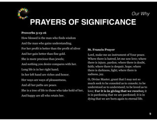 Our Why
PRAYERS OF SIGNIFICANCE
9
St. Francis Prayer
Lord, make me an instrument of Your peace.
Where there is hatred, let me sow love; where
there is injury, pardon; where there is doubt,
faith; where there is despair, hope; where
there is darkness, light; where there is
sadness, joy.
O, Divine Master, grant that I may not so
much seek to be consoled as to console; to be
understood as to understand; to be loved as to
love; For it is in giving that we receive; it
is in pardoning that we are pardoned; it is in
dying that we are born again to eternal life.
Proverbs 3:13-16
How blessed is the man who finds wisdom
And the man who gains understanding.
For her profit is better than the profit of silver
And her gain better than fine gold.
She is more precious than jewels;
And nothing you desire compares with her.
Long life is in her right hand;
In her left hand are riches and honor.
Her ways are ways of pleasantness,
And all her paths are peace.
She is a tree of life to those who take hold of her,
And happy are all who retain her.
 