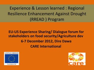 Experience & Lesson learned : Regional
Resilience Enhancement Against Drought
(RREAD ) Program
EU-US Experience Sharing/ Dialogue forum for
stakeholders on food security/Agriculture dev
6-7 December 2012, Dire Dawa
CARE International

 
