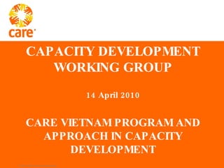 CAPACITY DEVELOPMENT WORKING GROUP 14 April 2010 CARE VIETNAM PROGRAM AND APPROACH IN CAPACITY DEVELOPMENT 