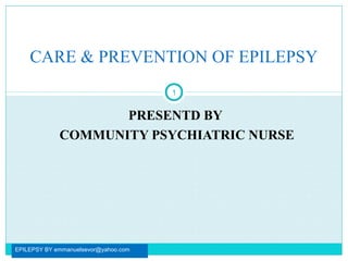 PRESENTD BY
COMMUNITY PSYCHIATRIC NURSE
EPILEPSY BY emmanuelsevor@yahoo.com
1
CARE & PREVENTION OF EPILEPSY
 